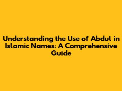 Understanding the Use of 'Abdul' in Islamic Names: A Comprehensive Guide
