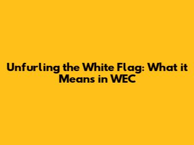 Unfurling the White Flag: What it Means in WEC