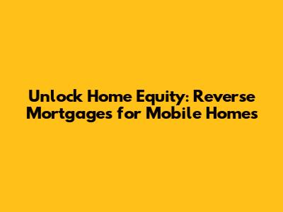 Unlock Home Equity: Reverse Mortgages for Mobile Homes