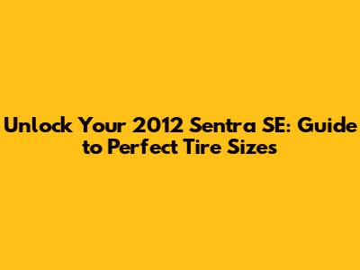 Unlock Your 2012 Sentra SE: Guide to Perfect Tire Sizes