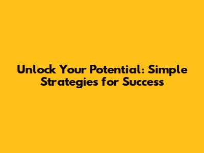 Unlock Your Potential: Simple Strategies for Success