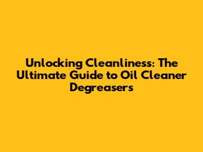 Unlocking Cleanliness: The Ultimate Guide to Oil Cleaner Degreasers