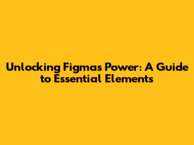 Unlocking Figma's Power: A Guide to Essential Elements