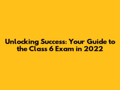 Unlocking Success: Your Guide to the Class 6 Exam in 2022