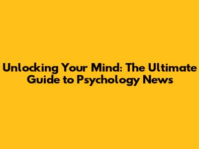 Unlocking Your Mind: The Ultimate Guide to Psychology News