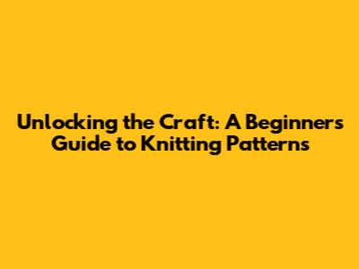 Unlocking the Craft: A Beginner's Guide to Knitting Patterns
