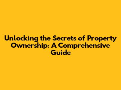 Unlocking the Secrets of Property Ownership: A Comprehensive Guide
