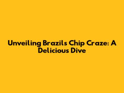 Unveiling Brazil's Chip Craze: A Delicious Dive