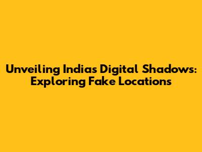 Unveiling India's Digital Shadows: Exploring Fake Locations