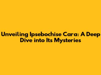 Unveiling Ipsebochise Cara: A Deep Dive into Its Mysteries