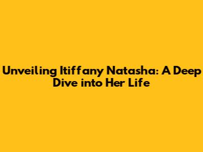Unveiling Itiffany Natasha: A Deep Dive into Her Life