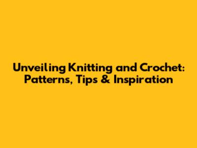 Unveiling Knitting and Crochet: Patterns, Tips & Inspiration