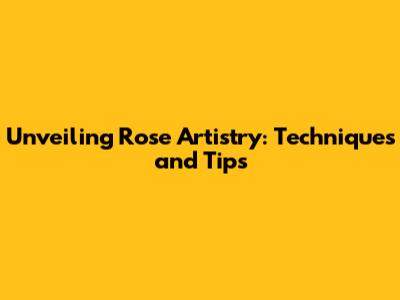 Unveiling Rose Artistry: Techniques and Tips