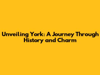 Unveiling York: A Journey Through History and Charm