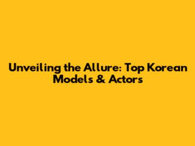 Unveiling the Allure: Top Korean Models & Actors