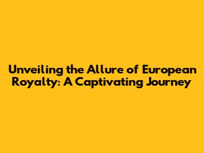 Unveiling the Allure of European Royalty: A Captivating Journey