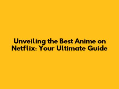 Unveiling the Best Anime on Netflix: Your Ultimate Guide