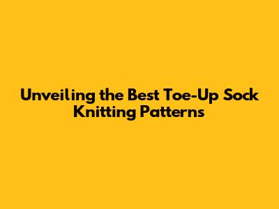 Unveiling the Best Toe-Up Sock Knitting Patterns