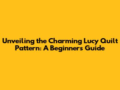 Unveiling the Charming Lucy Quilt Pattern: A Beginner's Guide