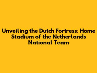Unveiling the Dutch Fortress: Home Stadium of the Netherlands National Team