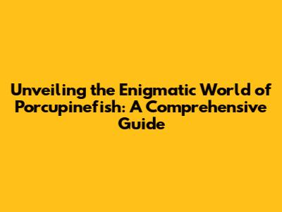 Unveiling the Enigmatic World of Porcupinefish: A Comprehensive Guide