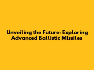 Unveiling the Future: Exploring Advanced Ballistic Missiles
