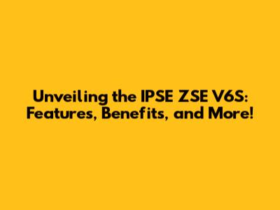 Unveiling the IPSE ZSE V6S: Features, Benefits, and More!