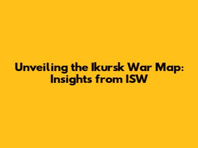 Unveiling the Ikursk War Map: Insights from ISW