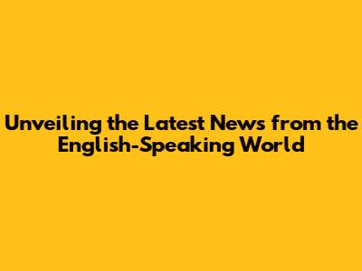 Unveiling the Latest News from the English-Speaking World