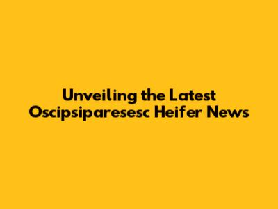 Unveiling the Latest Oscipsiparesesc Heifer News