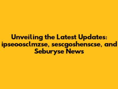 Unveiling the Latest Updates: ipseoosclmzse, sescgoshenscse, and Seburyse News