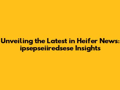 Unveiling the Latest in Heifer News: ipsepseiiredsese Insights