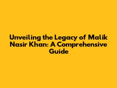 Unveiling the Legacy of Malik Nasir Khan: A Comprehensive Guide