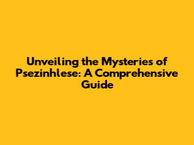 Unveiling the Mysteries of Psezinhlese: A Comprehensive Guide