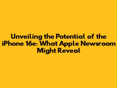 Unveiling the Potential of the iPhone 16e: What Apple Newsroom Might Reveal