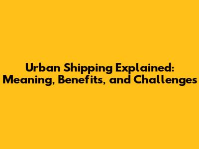 Urban Shipping Explained: Meaning, Benefits, and Challenges