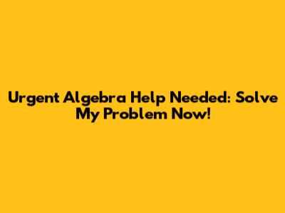 Urgent Algebra Help Needed: Solve My Problem Now!