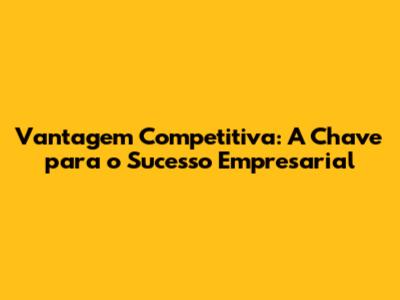 Vantagem Competitiva: A Chave para o Sucesso Empresarial