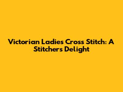 Victorian Ladies Cross Stitch: A Stitcher's Delight