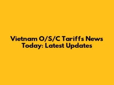 Vietnam O/S/C Tariffs News Today: Latest Updates