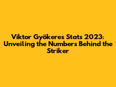 Viktor Gyökeres Stats 2023: Unveiling the Numbers Behind the Striker