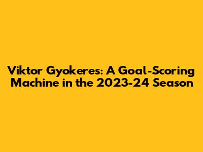 Viktor Gyokeres: A Goal-Scoring Machine in the 2023-24 Season