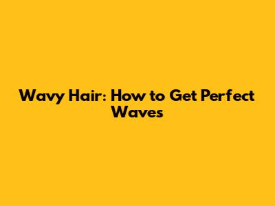 Wavy Hair: How to Get Perfect Waves