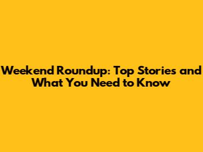 Weekend Roundup: Top Stories and What You Need to Know