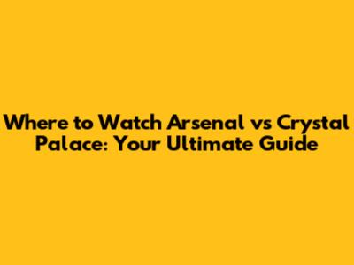Where to Watch Arsenal vs Crystal Palace: Your Ultimate Guide