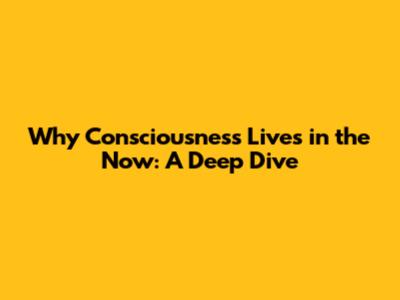 Why Consciousness Lives in the Now: A Deep Dive