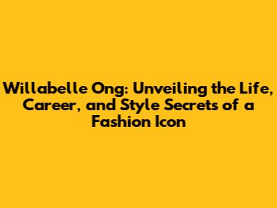 Willabelle Ong: Unveiling the Life, Career, and Style Secrets of a Fashion Icon