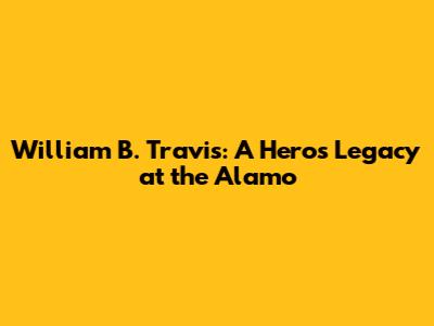 William B. Travis: A Hero's Legacy at the Alamo