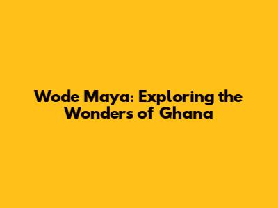 Wode Maya: Exploring the Wonders of Ghana
