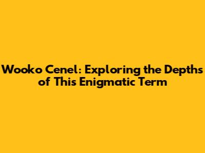 Wooko Cenel: Exploring the Depths of This Enigmatic Term
